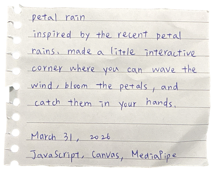 petal rain — inspired by the recent petal rains. made a little interactive corner where you can wave the wind, bloom the petals, and catch them in your hands. March 31, 2026. JavaScript, Canvas, MediaPipe (hand tracking), Web APIs